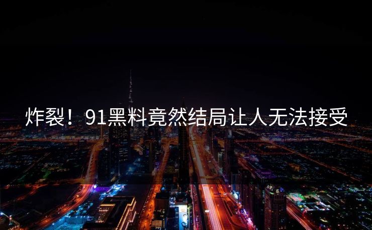 炸裂！91黑料竟然结局让人无法接受