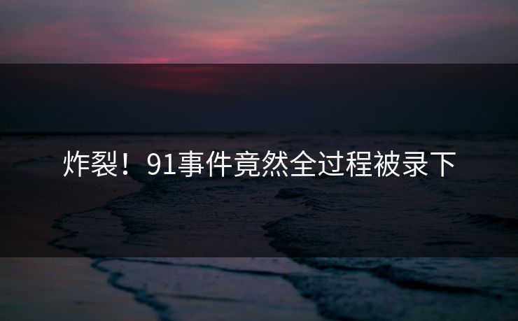 炸裂！91事件竟然全过程被录下