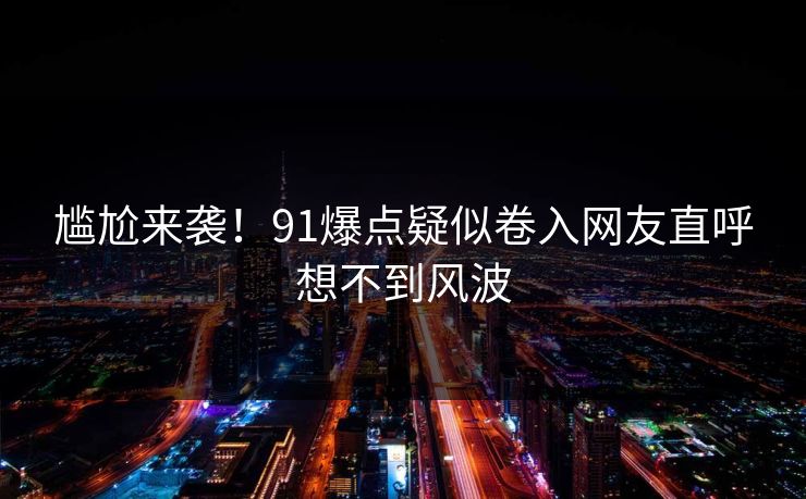 尴尬来袭！91爆点疑似卷入网友直呼想不到风波