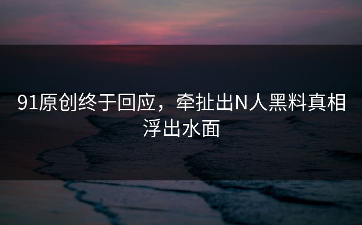 91原创终于回应，牵扯出N人黑料真相浮出水面