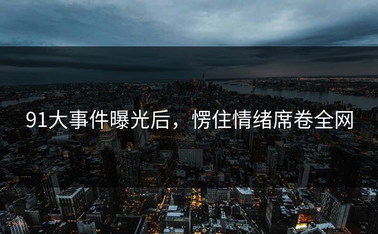 91大事件曝光后，愣住情绪席卷全网