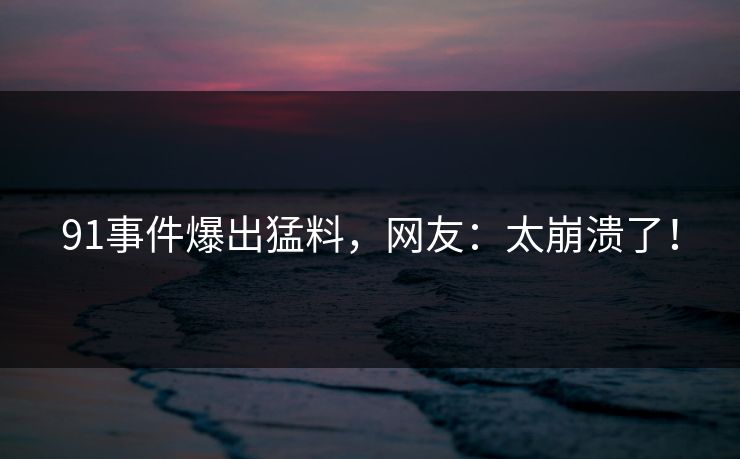 91事件爆出猛料，网友：太崩溃了！