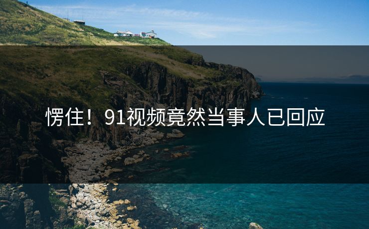 愣住！91视频竟然当事人已回应