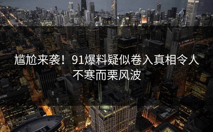 尴尬来袭！91爆料疑似卷入真相令人不寒而栗风波