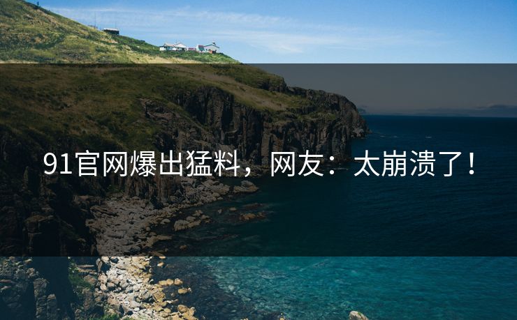 91官网爆出猛料，网友：太崩溃了！