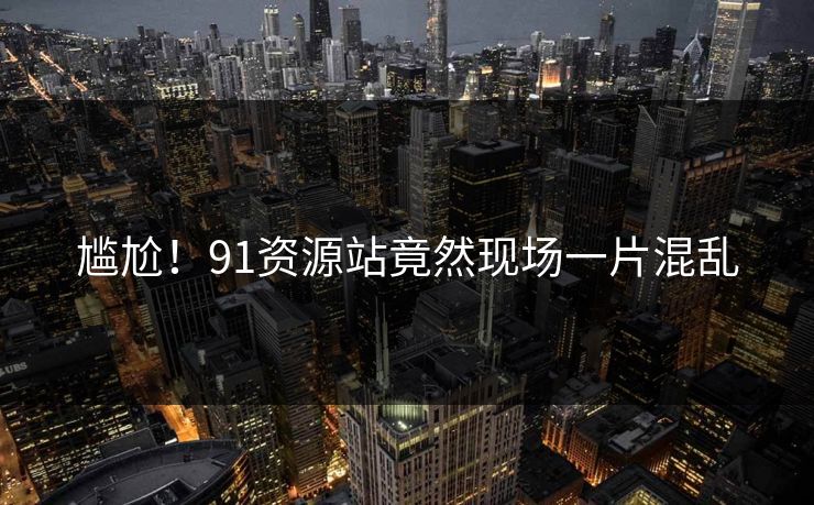 尴尬！91资源站竟然现场一片混乱