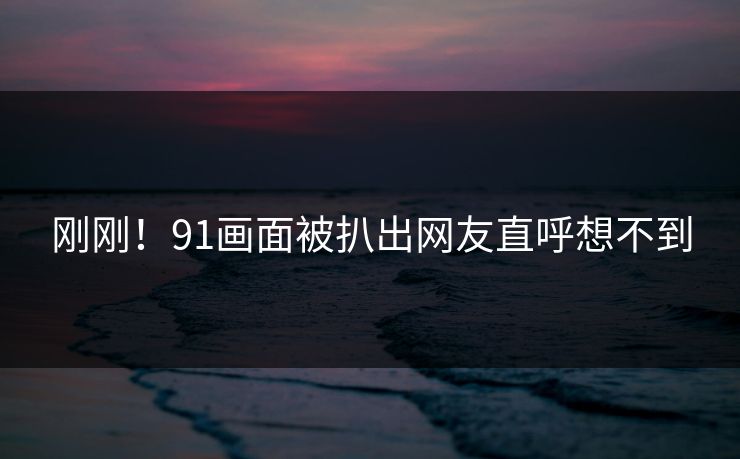 刚刚！91画面被扒出网友直呼想不到