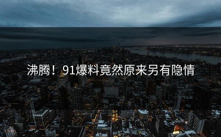 沸腾！91爆料竟然原来另有隐情