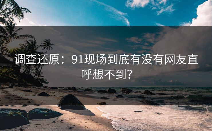 调查还原：91现场到底有没有网友直呼想不到？