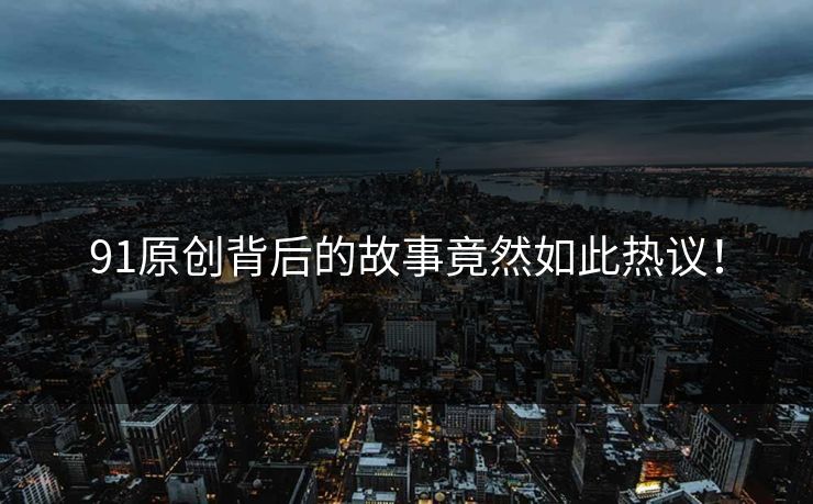 91原创背后的故事竟然如此热议！