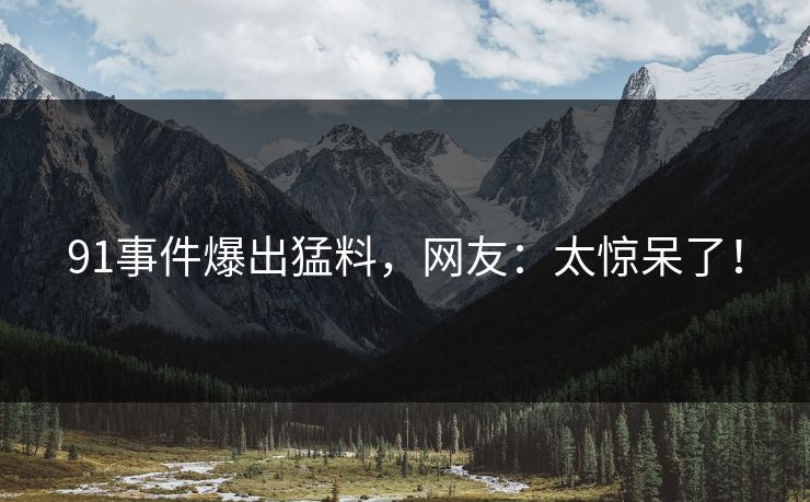 91事件爆出猛料，网友：太惊呆了！