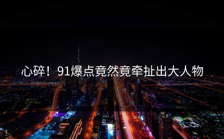 心碎！91爆点竟然竟牵扯出大人物