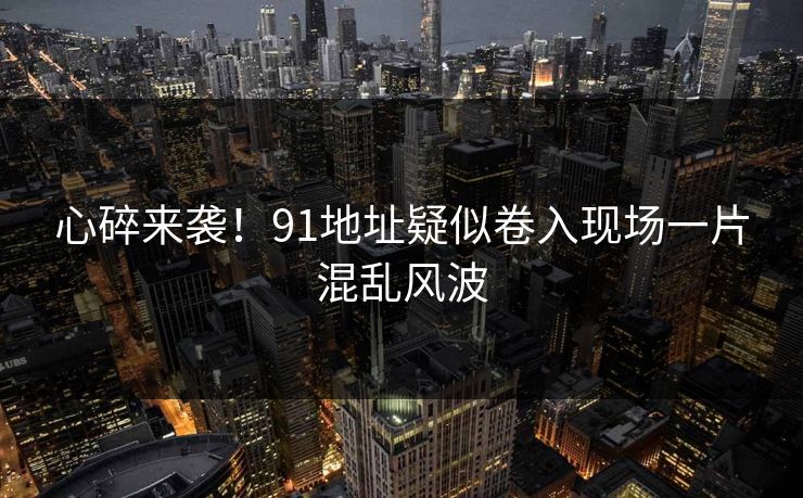 心碎来袭！91地址疑似卷入现场一片混乱风波