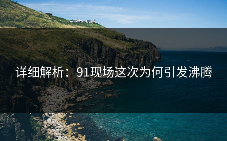 详细解析：91现场这次为何引发沸腾