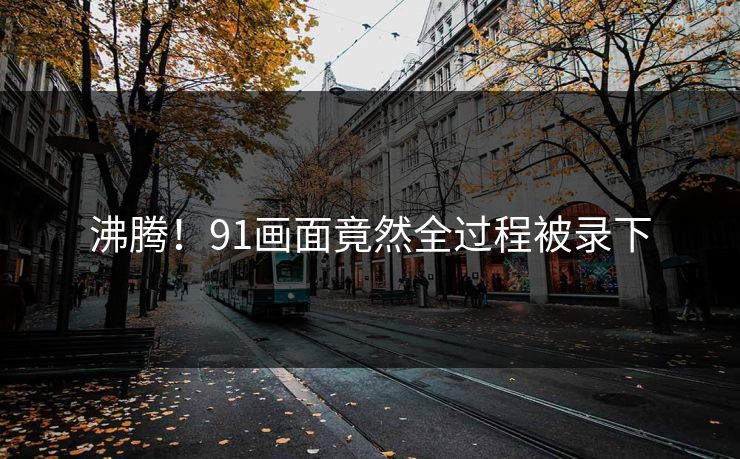 沸腾！91画面竟然全过程被录下