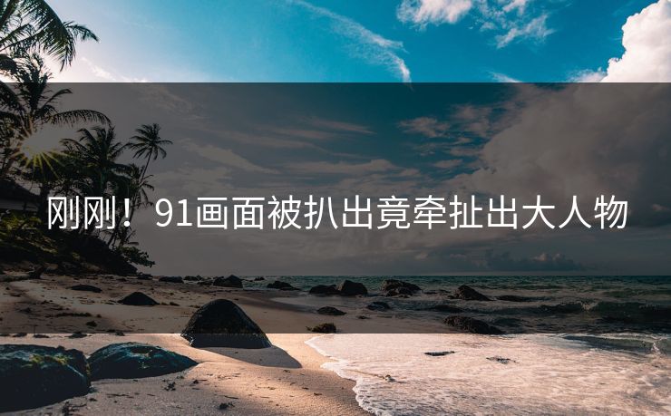 刚刚！91画面被扒出竟牵扯出大人物