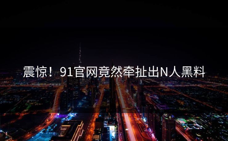 震惊！91官网竟然牵扯出N人黑料