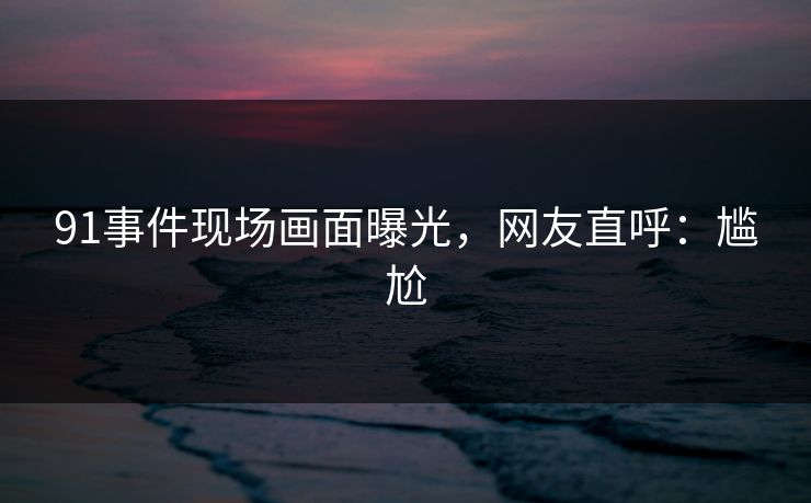 91事件现场画面曝光，网友直呼：尴尬
