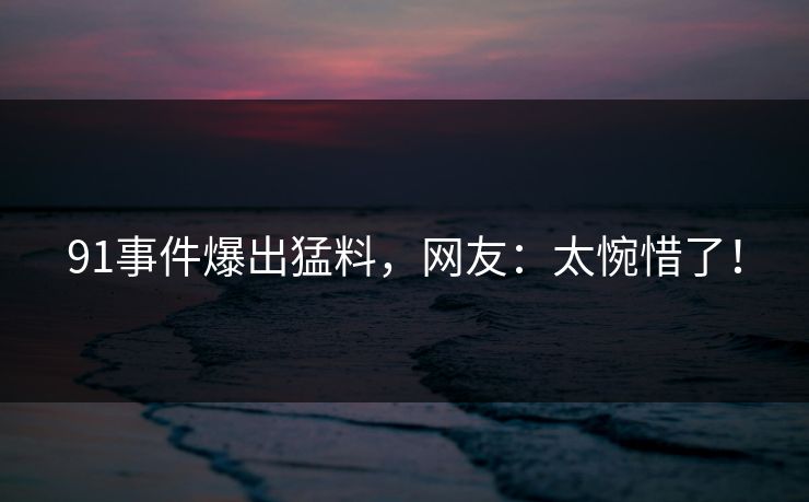 91事件爆出猛料，网友：太惋惜了！