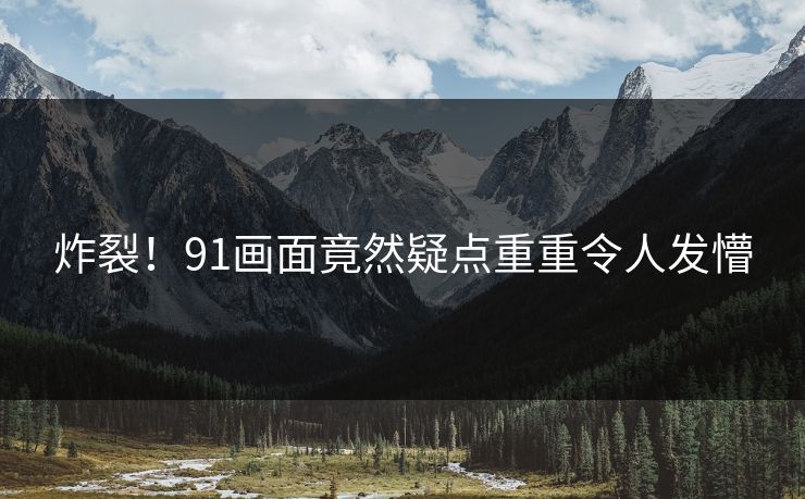 炸裂！91画面竟然疑点重重令人发懵