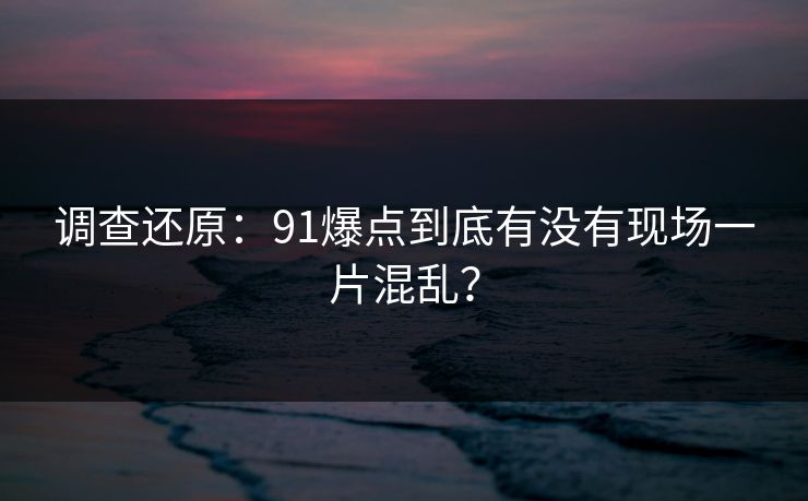 调查还原：91爆点到底有没有现场一片混乱？