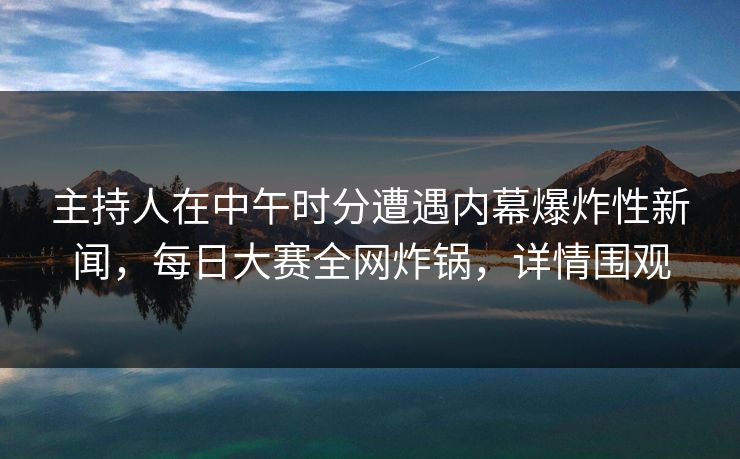 主持人在中午时分遭遇内幕爆炸性新闻，每日大赛全网炸锅，详情围观
