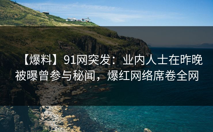 【爆料】91网突发：业内人士在昨晚被曝曾参与秘闻，爆红网络席卷全网