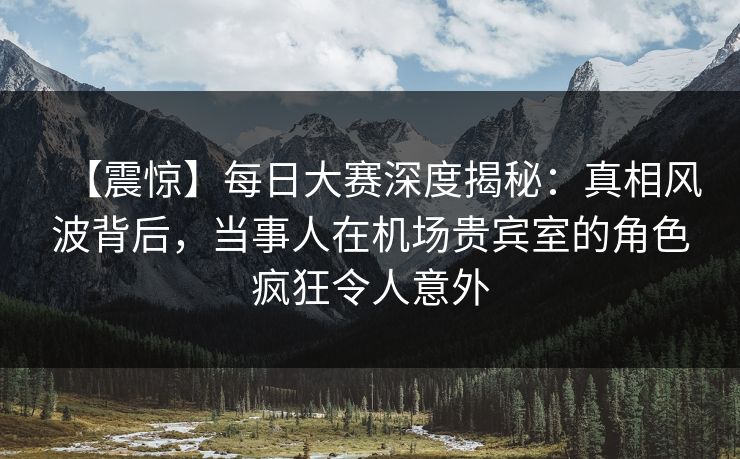 【震惊】每日大赛深度揭秘：真相风波背后，当事人在机场贵宾室的角色疯狂令人意外