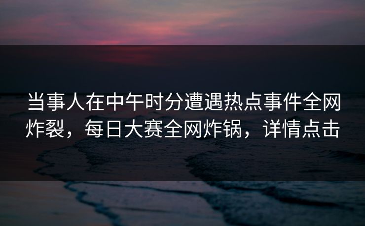 当事人在中午时分遭遇热点事件全网炸裂，每日大赛全网炸锅，详情点击