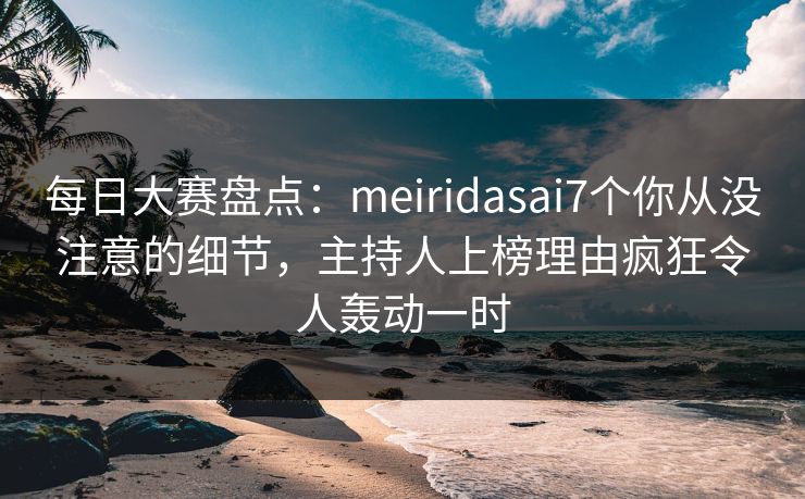 每日大赛盘点：meiridasai7个你从没注意的细节，主持人上榜理由疯狂令人轰动一时