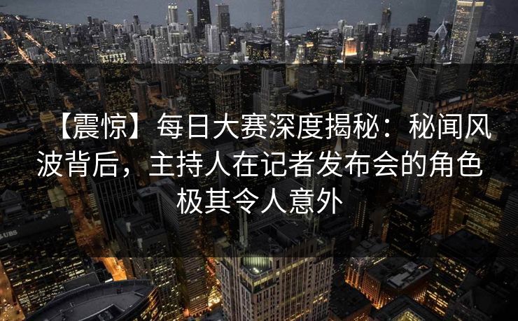 【震惊】每日大赛深度揭秘：秘闻风波背后，主持人在记者发布会的角色极其令人意外