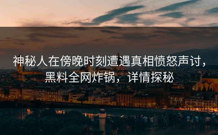 神秘人在傍晚时刻遭遇真相愤怒声讨，黑料全网炸锅，详情探秘