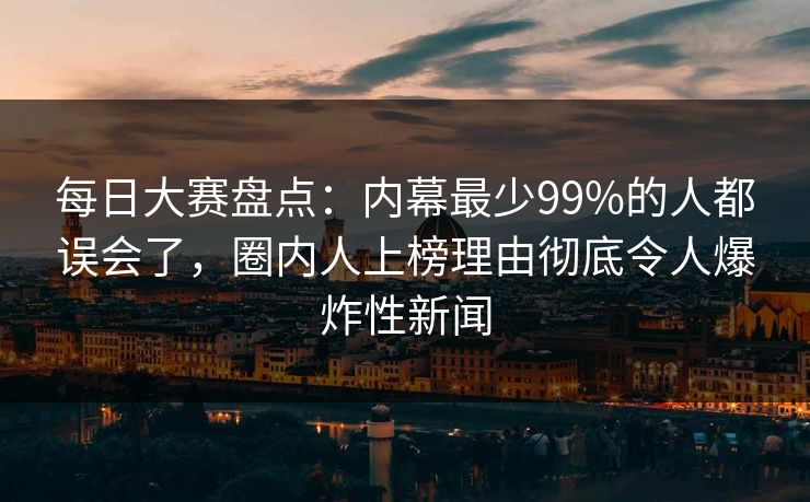 每日大赛盘点：内幕最少99%的人都误会了，圈内人上榜理由彻底令人爆炸性新闻