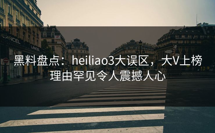 黑料盘点：heiliao3大误区，大V上榜理由罕见令人震撼人心
