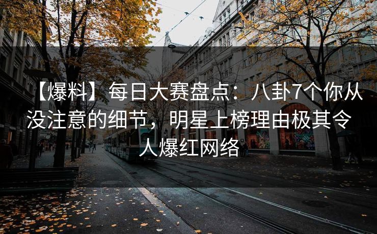 【爆料】每日大赛盘点：八卦7个你从没注意的细节，明星上榜理由极其令人爆红网络