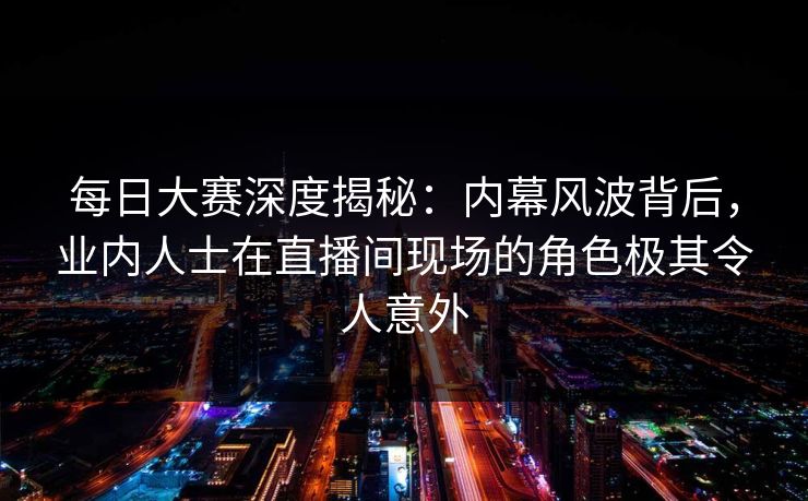 每日大赛深度揭秘：内幕风波背后，业内人士在直播间现场的角色极其令人意外