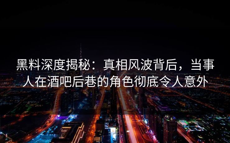 黑料深度揭秘：真相风波背后，当事人在酒吧后巷的角色彻底令人意外