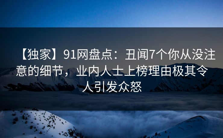 【独家】91网盘点：丑闻7个你从没注意的细节，业内人士上榜理由极其令人引发众怒