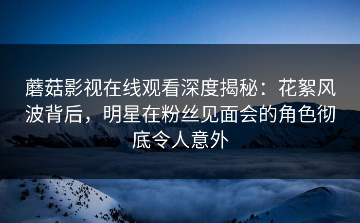 蘑菇影视在线观看深度揭秘：花絮风波背后，明星在粉丝见面会的角色彻底令人意外