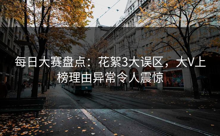 每日大赛盘点：花絮3大误区，大V上榜理由异常令人震惊