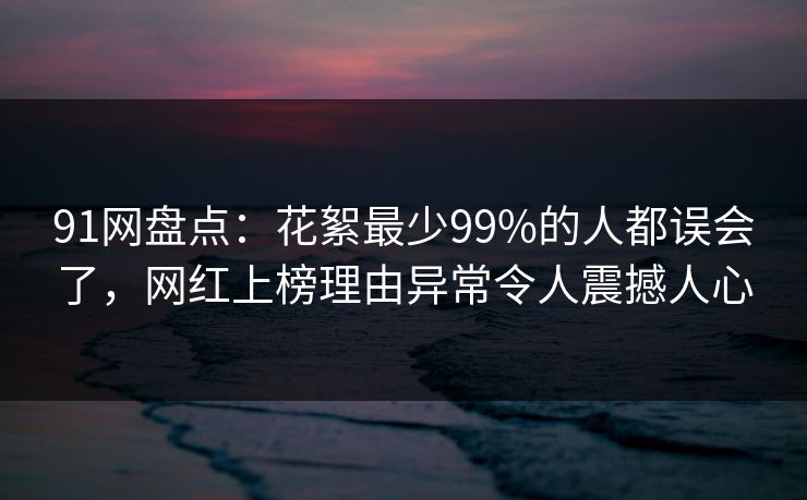 91网盘点：花絮最少99%的人都误会了，网红上榜理由异常令人震撼人心