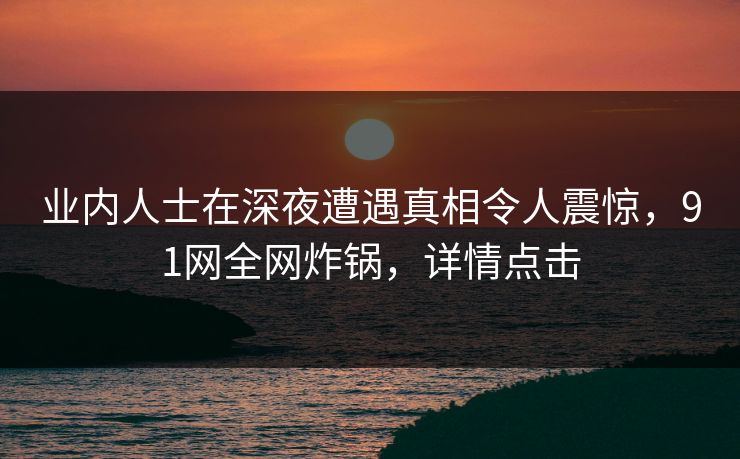 业内人士在深夜遭遇真相令人震惊，91网全网炸锅，详情点击