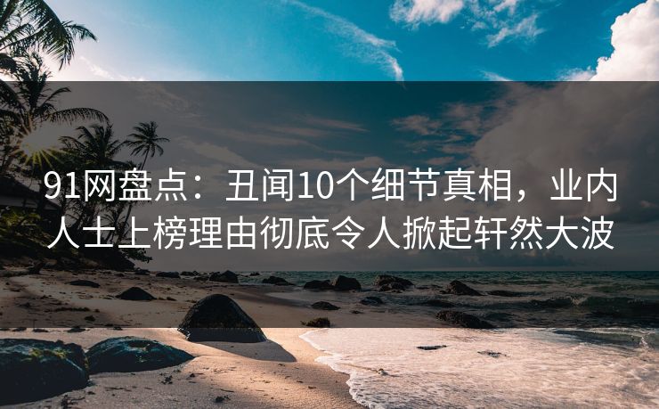 91网盘点：丑闻10个细节真相，业内人士上榜理由彻底令人掀起轩然大波