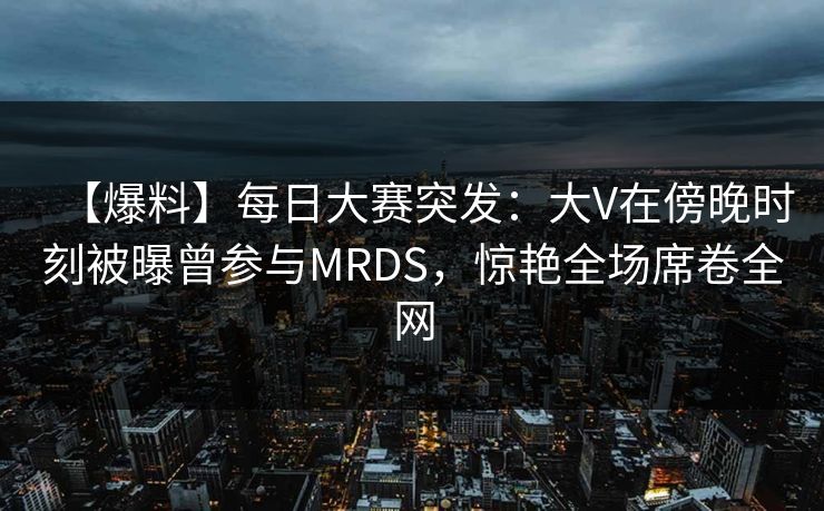 【爆料】每日大赛突发：大V在傍晚时刻被曝曾参与MRDS，惊艳全场席卷全网