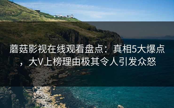 蘑菇影视在线观看盘点：真相5大爆点，大V上榜理由极其令人引发众怒