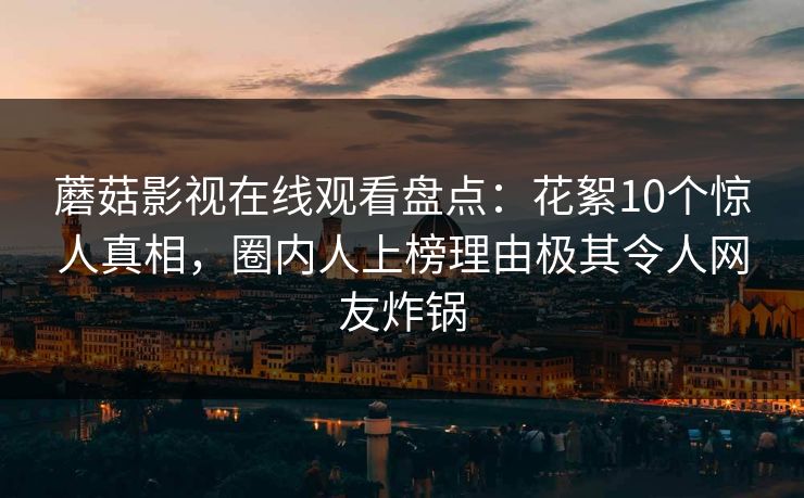 蘑菇影视在线观看盘点：花絮10个惊人真相，圈内人上榜理由极其令人网友炸锅