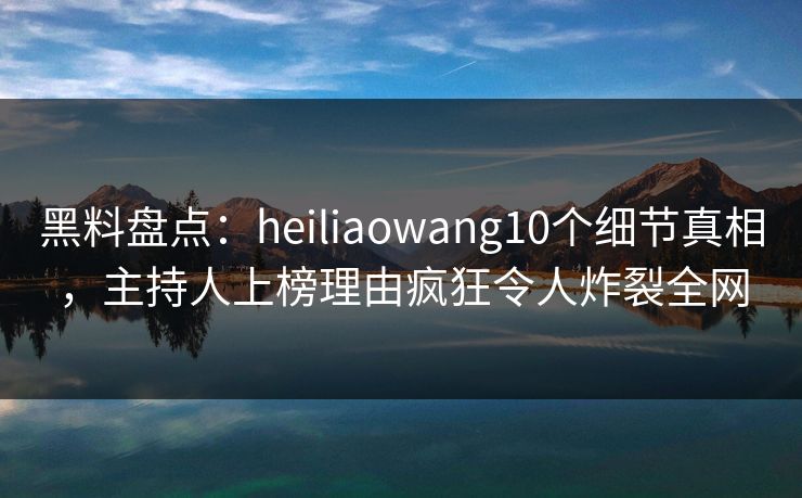 黑料盘点：heiliaowang10个细节真相，主持人上榜理由疯狂令人炸裂全网