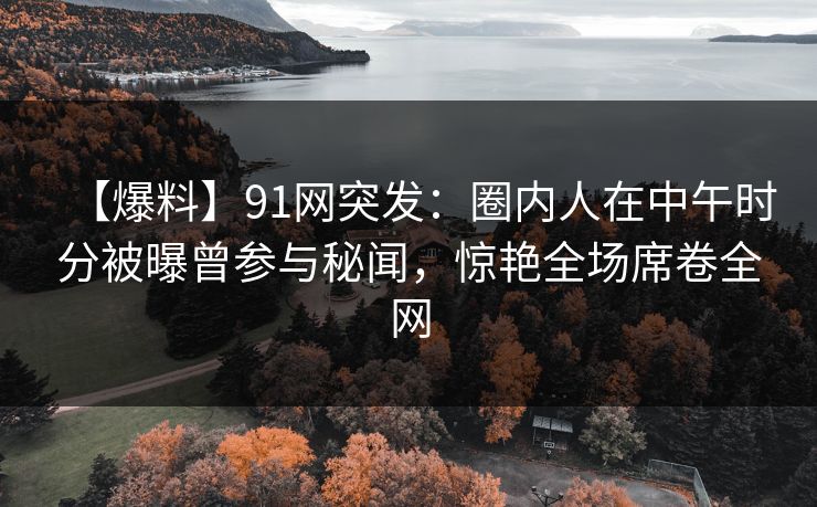 【爆料】91网突发：圈内人在中午时分被曝曾参与秘闻，惊艳全场席卷全网