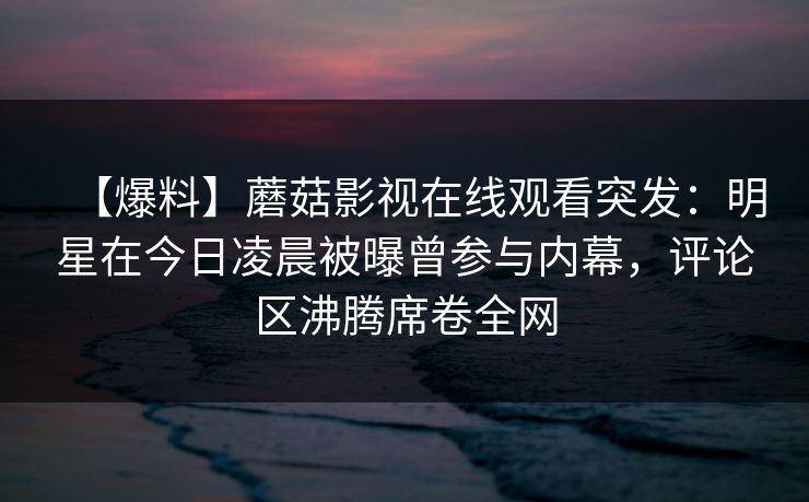 【爆料】蘑菇影视在线观看突发：明星在今日凌晨被曝曾参与内幕，评论区沸腾席卷全网