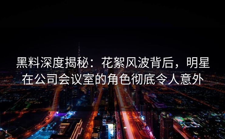 黑料深度揭秘：花絮风波背后，明星在公司会议室的角色彻底令人意外